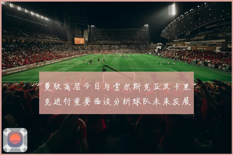 曼联高层今日与索尔斯克亚及卡里克进行重要面谈分析球队未来发展方向