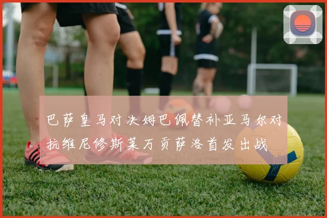 巴萨皇马对决姆巴佩替补亚马尔对抗维尼修斯莱万贡萨洛首发出战