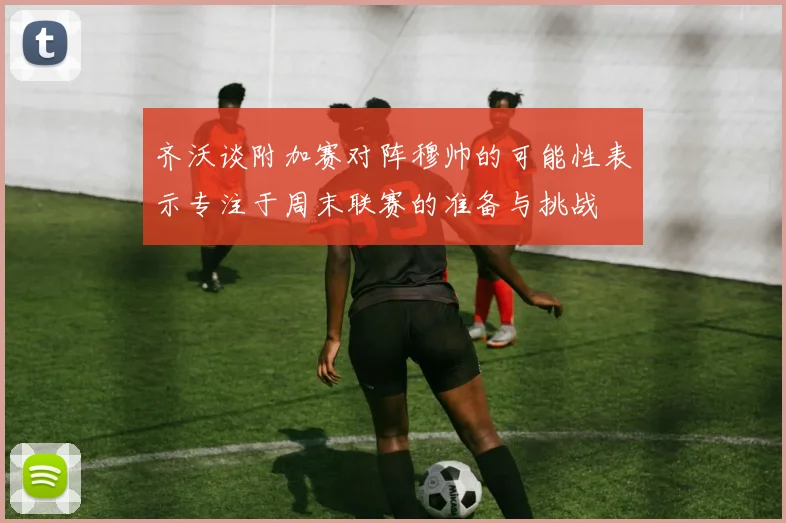 齐沃谈附加赛对阵穆帅的可能性表示专注于周末联赛的准备与挑战