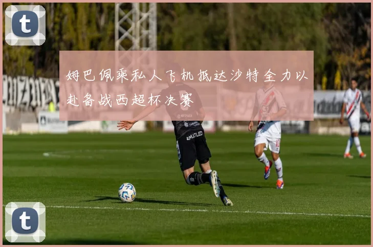 姆巴佩乘私人飞机抵达沙特全力以赴备战西超杯决赛