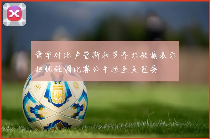 萧华对比卢普斯和罗齐尔被捕表示担忧强调比赛公平性至关重要