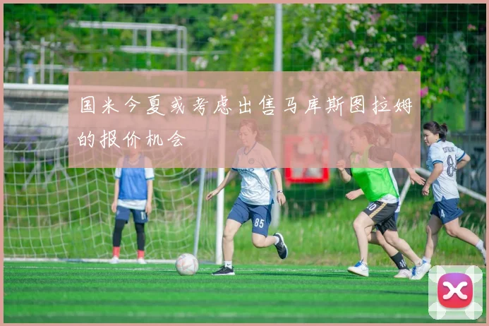 国米今夏或考虑出售马库斯图拉姆的报价机会