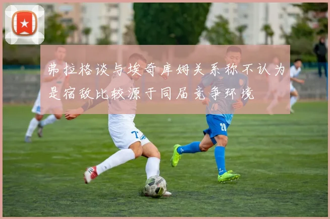 弗拉格谈与埃奇库姆关系称不认为是宿敌比较源于同届竞争环境