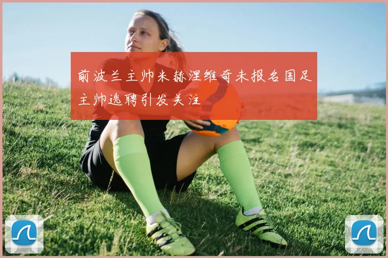 前波兰主帅米赫涅维奇未报名国足主帅选聘引发关注