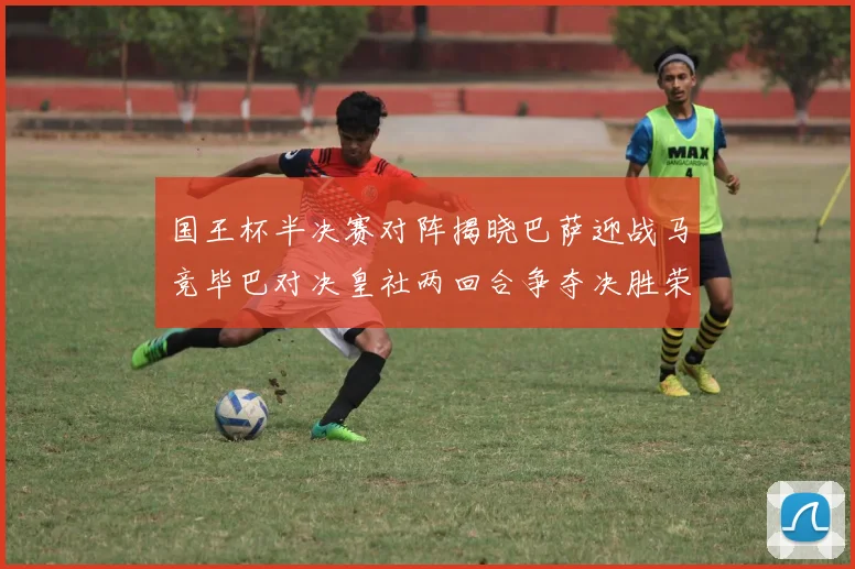 国王杯半决赛对阵揭晓巴萨迎战马竞毕巴对决皇社两回合争夺决胜荣耀