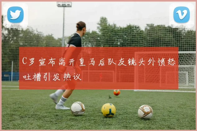 C罗宣布离开皇马后队友镜头外愤怒吐槽引发热议