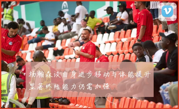 杨瀚森谈自身进步移动与体能提升显著终结能力仍需加强