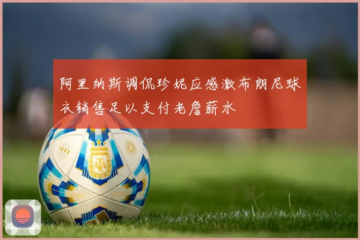 阿里纳斯调侃珍妮应感激布朗尼球衣销售足以支付老詹薪水