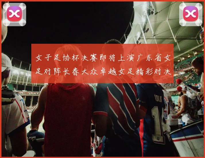 女子足协杯决赛即将上演广东省女足对阵长春大众卓越女足精彩对决在12月24日19点开启