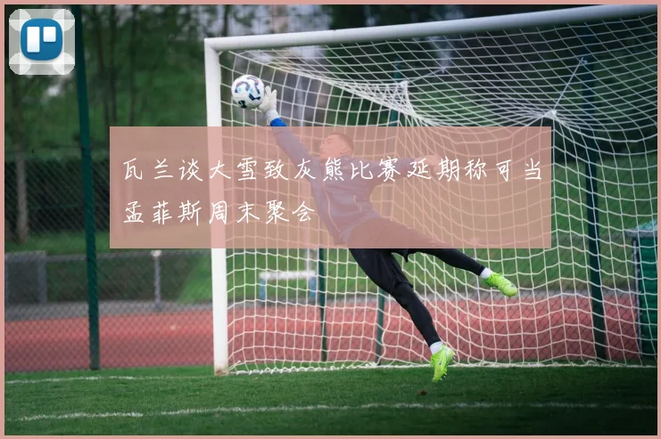 瓦兰谈大雪致灰熊比赛延期称可当孟菲斯周末聚会