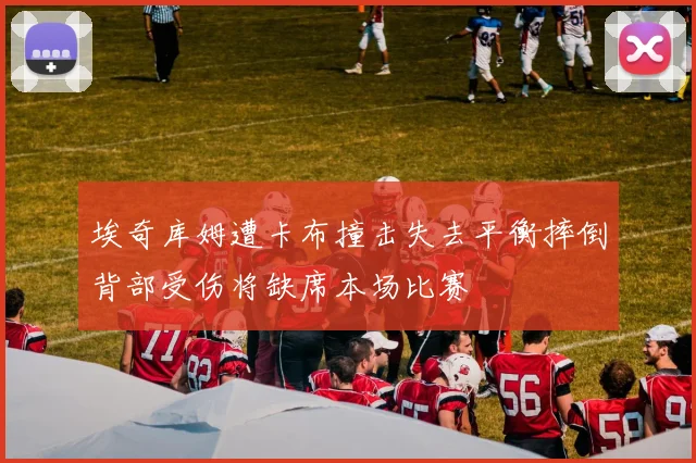 埃奇库姆遭卡布撞击失去平衡摔倒背部受伤将缺席本场比赛