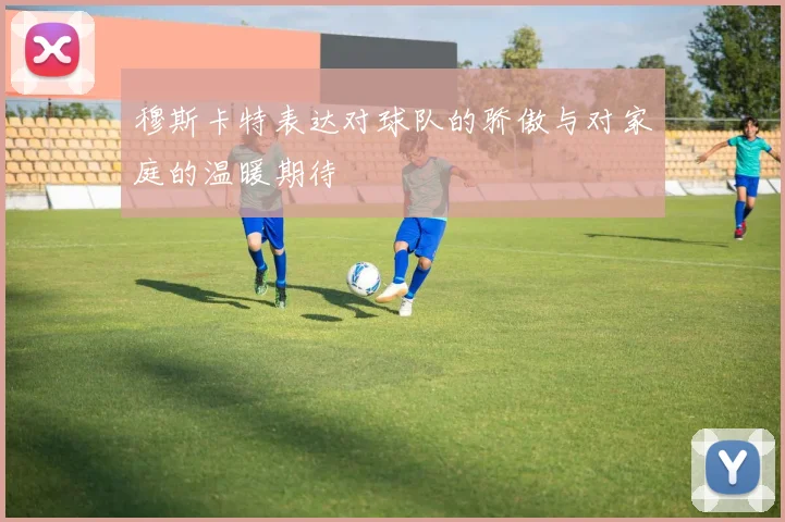 穆斯卡特表达对球队的骄傲与对家庭的温暖期待