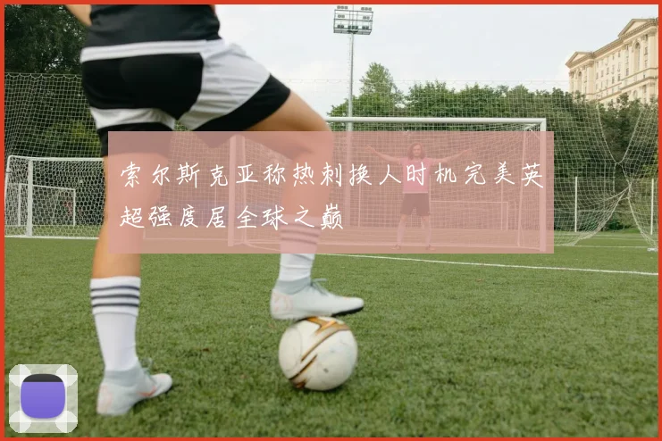 索尔斯克亚称热刺换人时机完美英超强度居全球之巅