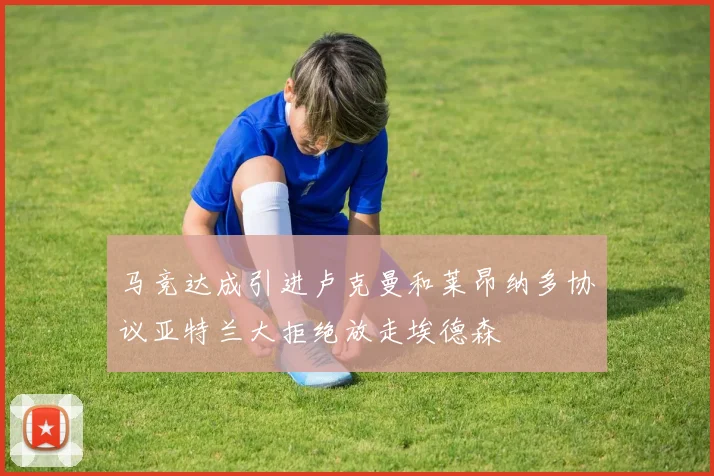 马竞达成引进卢克曼和莱昂纳多协议亚特兰大拒绝放走埃德森