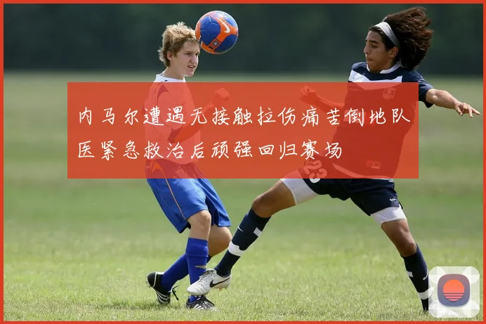 内马尔遭遇无接触拉伤痛苦倒地队医紧急救治后顽强回归赛场