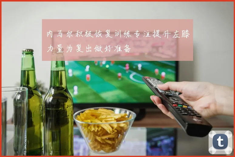 内马尔积极恢复训练专注提升左膝力量为复出做好准备