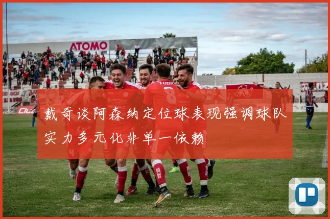 戴奇谈阿森纳定位球表现强调球队实力多元化非单一依赖