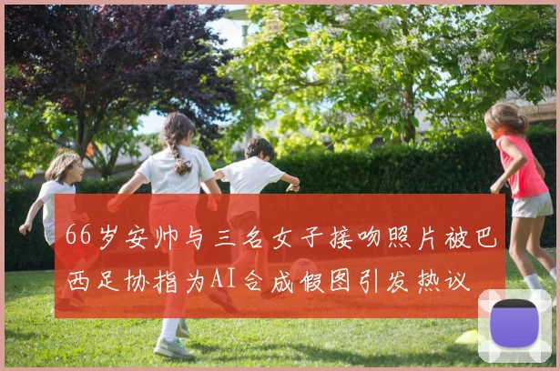 66岁安帅与三名女子接吻照片被巴西足协指为AI合成假图引发热议
