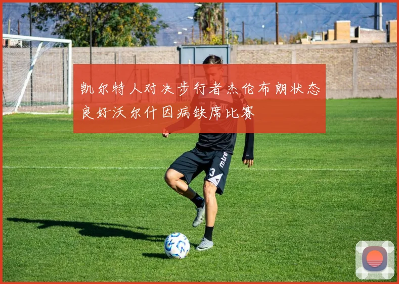 凯尔特人对决步行者杰伦布朗状态良好沃尔什因病缺席比赛