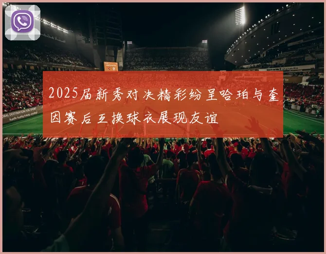 2025届新秀对决精彩纷呈哈珀与奎因赛后互换球衣展现友谊