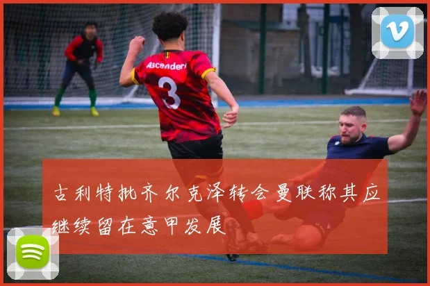 古利特批齐尔克泽转会曼联称其应继续留在意甲发展