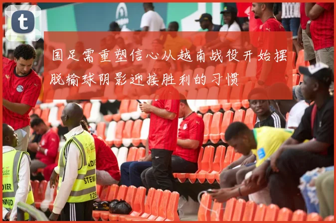 国足需重塑信心从越南战役开始摆脱输球阴影迎接胜利的习惯